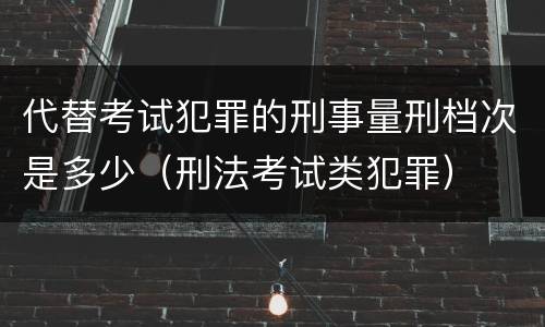 代替考试犯罪的刑事量刑档次是多少（刑法考试类犯罪）