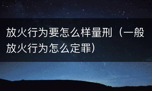 放火行为要怎么样量刑（一般放火行为怎么定罪）