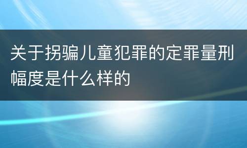 关于拐骗儿童犯罪的定罪量刑幅度是什么样的