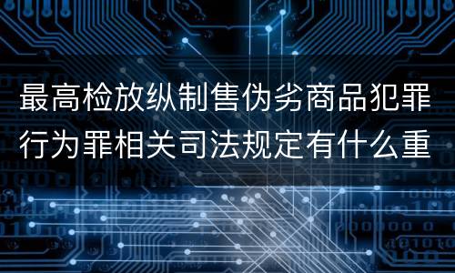最高检放纵制售伪劣商品犯罪行为罪相关司法规定有什么重要内容
