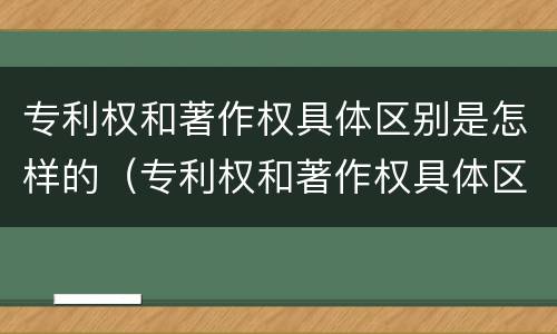 专利权和著作权具体区别是怎样的（专利权和著作权具体区别是怎样的呢）