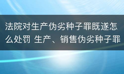 法院对生产伪劣种子罪既遂怎么处罚 生产、销售伪劣种子罪