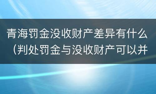 青海罚金没收财产差异有什么（判处罚金与没收财产可以并罚吗）