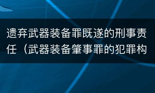 遗弃武器装备罪既遂的刑事责任（武器装备肇事罪的犯罪构成）