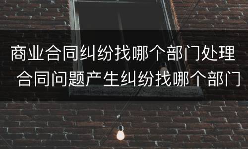 商业合同纠纷找哪个部门处理 合同问题产生纠纷找哪个部门处理