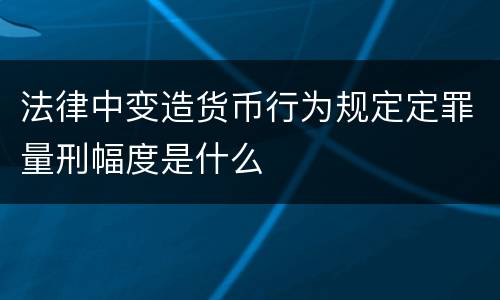 法律中变造货币行为规定定罪量刑幅度是什么