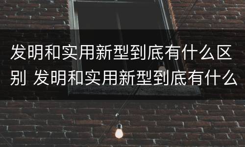发明和实用新型到底有什么区别 发明和实用新型到底有什么区别呢