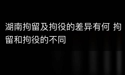湖南拘留及拘役的差异有何 拘留和拘役的不同