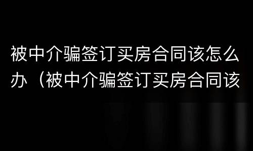 被中介骗签订买房合同该怎么办（被中介骗签订买房合同该怎么办理）