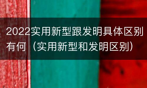 2022实用新型跟发明具体区别有何（实用新型和发明区别）
