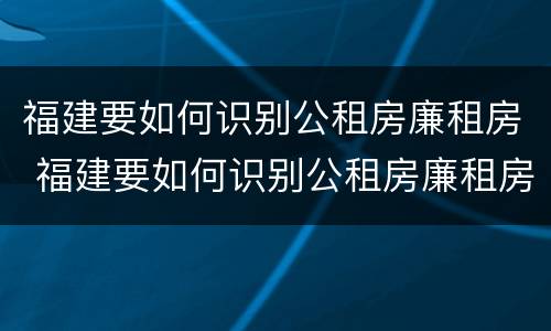 福建要如何识别公租房廉租房 福建要如何识别公租房廉租房信息