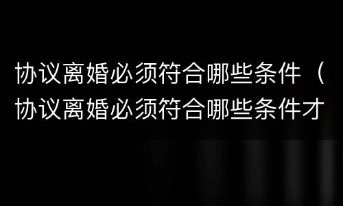 协议离婚必须符合哪些条件（协议离婚必须符合哪些条件才能离婚）