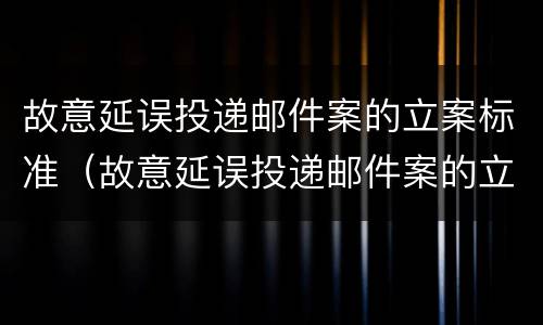 故意延误投递邮件案的立案标准（故意延误投递邮件案的立案标准是什么）