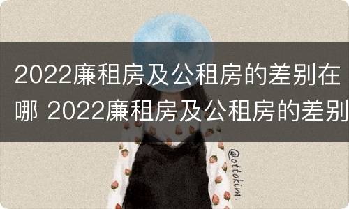 2022廉租房及公租房的差别在哪 2022廉租房及公租房的差别在哪查