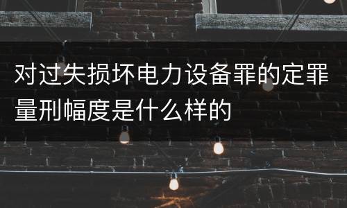 对过失损坏电力设备罪的定罪量刑幅度是什么样的