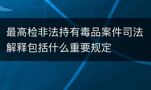 最高检非法持有毒品案件司法解释包括什么重要规定