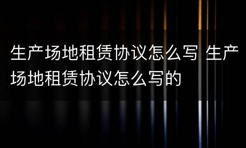 生产场地租赁协议怎么写 生产场地租赁协议怎么写的