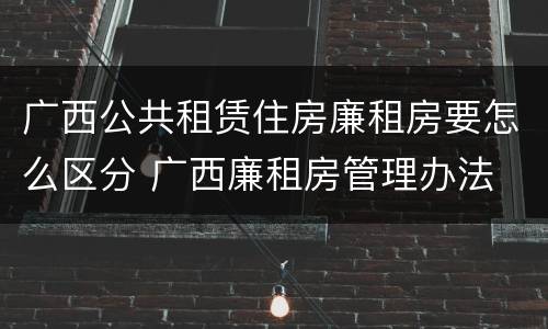 广西公共租赁住房廉租房要怎么区分 广西廉租房管理办法