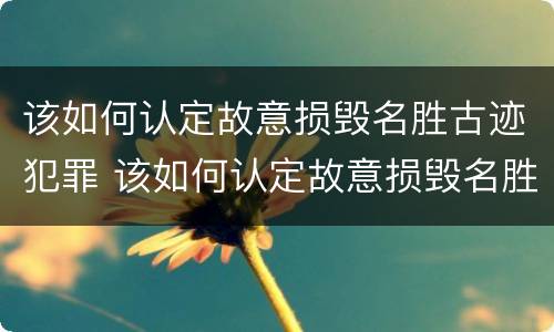 该如何认定故意损毁名胜古迹犯罪 该如何认定故意损毁名胜古迹犯罪行为