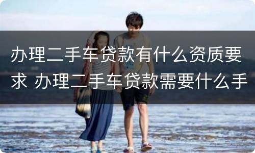 办理二手车贷款有什么资质要求 办理二手车贷款需要什么手续