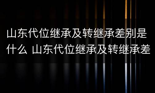 山东代位继承及转继承差别是什么 山东代位继承及转继承差别是什么