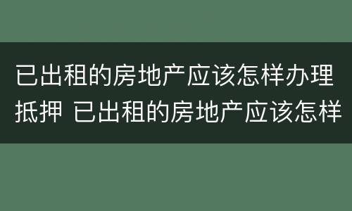 已出租的房地产应该怎样办理抵押 已出租的房地产应该怎样办理抵押登记手续