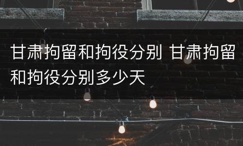 甘肃拘留和拘役分别 甘肃拘留和拘役分别多少天