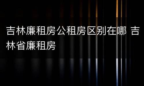 吉林廉租房公租房区别在哪 吉林省廉租房