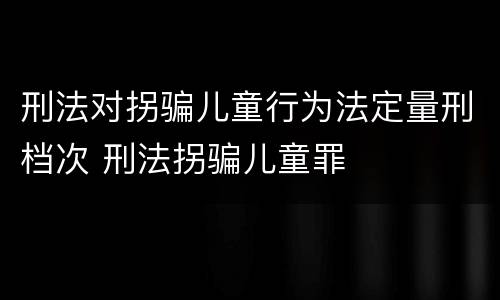 刑法对拐骗儿童行为法定量刑档次 刑法拐骗儿童罪