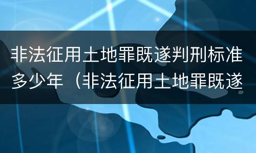 非法征用土地罪既遂判刑标准多少年（非法征用土地罪既遂判刑标准多少年以上）
