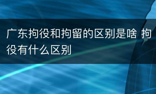 广东拘役和拘留的区别是啥 拘役有什么区别