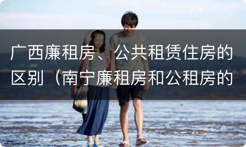 广西廉租房、公共租赁住房的区别（南宁廉租房和公租房的区别）