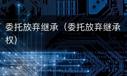 委托放弃继承（委托放弃继承权）