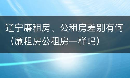 辽宁廉租房、公租房差别有何（廉租房公租房一样吗）