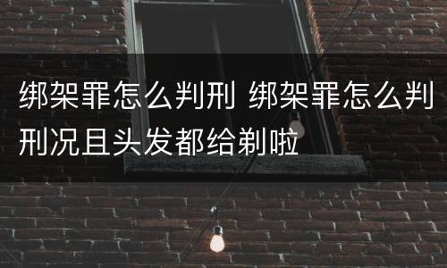 绑架罪怎么判刑 绑架罪怎么判刑况且头发都给剃啦