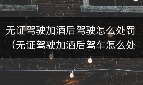 无证驾驶加酒后驾驶怎么处罚（无证驾驶加酒后驾车怎么处罚）