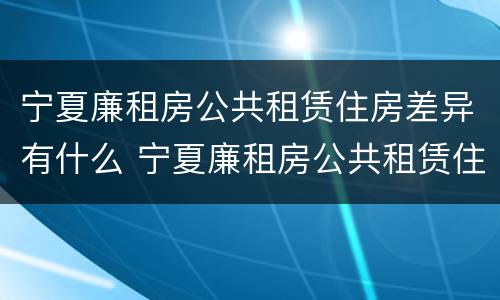 宁夏廉租房公共租赁住房差异有什么 宁夏廉租房公共租赁住房差异有什么规定
