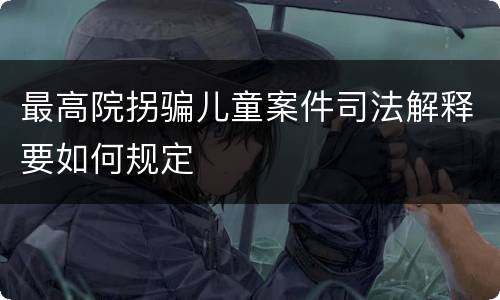 最高院拐骗儿童案件司法解释要如何规定