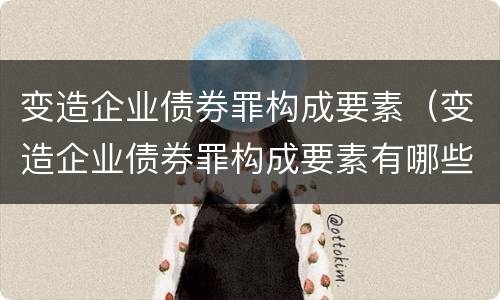 变造企业债券罪构成要素（变造企业债券罪构成要素有哪些）