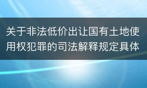 关于非法低价出让国有土地使用权犯罪的司法解释规定具体是什么