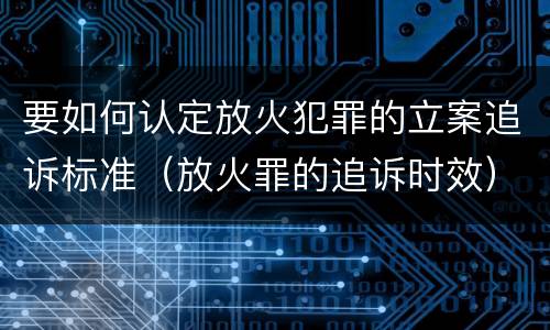 要如何认定放火犯罪的立案追诉标准（放火罪的追诉时效）