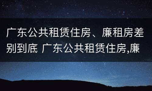 广东公共租赁住房、廉租房差别到底 广东公共租赁住房,廉租房差别到底有多大
