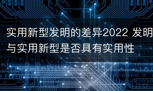 实用新型发明的差异2022 发明与实用新型是否具有实用性