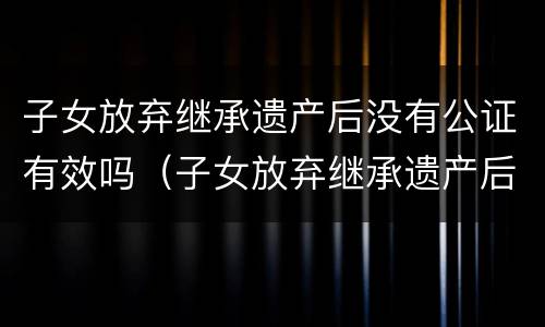 子女放弃继承遗产后没有公证有效吗（子女放弃继承遗产后没有公证有效吗）