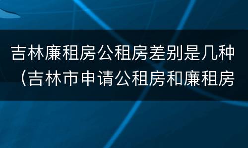 吉林廉租房公租房差别是几种（吉林市申请公租房和廉租房的条件）