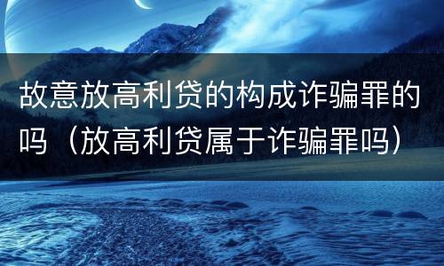 故意放高利贷的构成诈骗罪的吗（放高利贷属于诈骗罪吗）