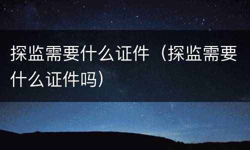 探监需要什么证件（探监需要什么证件吗）
