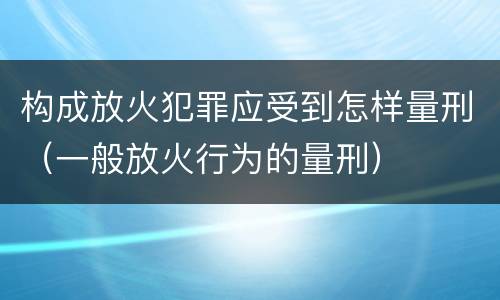 构成放火犯罪应受到怎样量刑（一般放火行为的量刑）