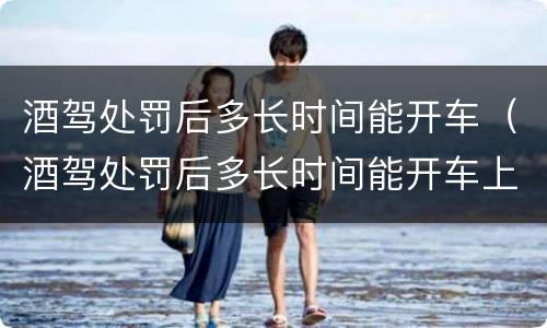 酒驾处罚后多长时间能开车（酒驾处罚后多长时间能开车上班）