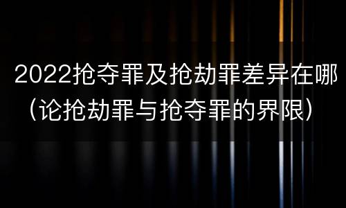 2022抢夺罪及抢劫罪差异在哪（论抢劫罪与抢夺罪的界限）